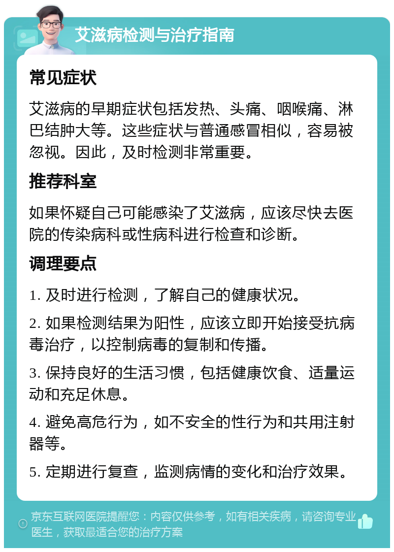 艾滋病检测与治疗指南 常见症状 艾滋病的早期症状包括发热、头痛、咽喉痛、淋巴结肿大等。这些症状与普通感冒相似，容易被忽视。因此，及时检测非常重要。 推荐科室 如果怀疑自己可能感染了艾滋病，应该尽快去医院的传染病科或性病科进行检查和诊断。 调理要点 1. 及时进行检测，了解自己的健康状况。 2. 如果检测结果为阳性，应该立即开始接受抗病毒治疗，以控制病毒的复制和传播。 3. 保持良好的生活习惯，包括健康饮食、适量运动和充足休息。 4. 避免高危行为，如不安全的性行为和共用注射器等。 5. 定期进行复查，监测病情的变化和治疗效果。