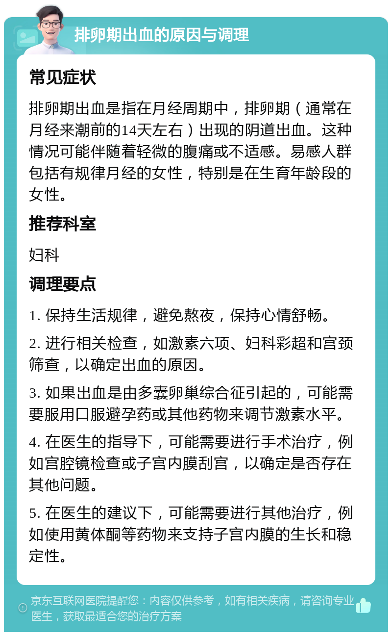 排卵期出血的原因与调理 常见症状 排卵期出血是指在月经周期中，排卵期（通常在月经来潮前的14天左右）出现的阴道出血。这种情况可能伴随着轻微的腹痛或不适感。易感人群包括有规律月经的女性，特别是在生育年龄段的女性。 推荐科室 妇科 调理要点 1. 保持生活规律，避免熬夜，保持心情舒畅。 2. 进行相关检查，如激素六项、妇科彩超和宫颈筛查，以确定出血的原因。 3. 如果出血是由多囊卵巢综合征引起的，可能需要服用口服避孕药或其他药物来调节激素水平。 4. 在医生的指导下，可能需要进行手术治疗，例如宫腔镜检查或子宫内膜刮宫，以确定是否存在其他问题。 5. 在医生的建议下，可能需要进行其他治疗，例如使用黄体酮等药物来支持子宫内膜的生长和稳定性。