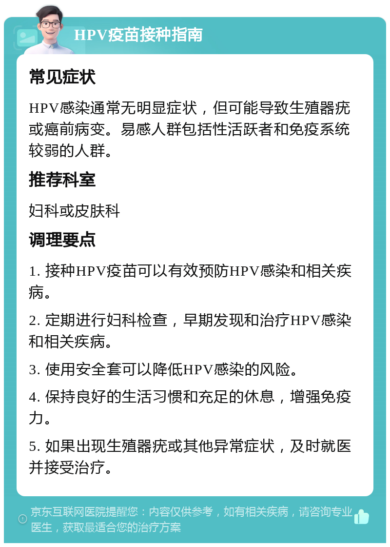 HPV疫苗接种指南 常见症状 HPV感染通常无明显症状，但可能导致生殖器疣或癌前病变。易感人群包括性活跃者和免疫系统较弱的人群。 推荐科室 妇科或皮肤科 调理要点 1. 接种HPV疫苗可以有效预防HPV感染和相关疾病。 2. 定期进行妇科检查，早期发现和治疗HPV感染和相关疾病。 3. 使用安全套可以降低HPV感染的风险。 4. 保持良好的生活习惯和充足的休息，增强免疫力。 5. 如果出现生殖器疣或其他异常症状，及时就医并接受治疗。