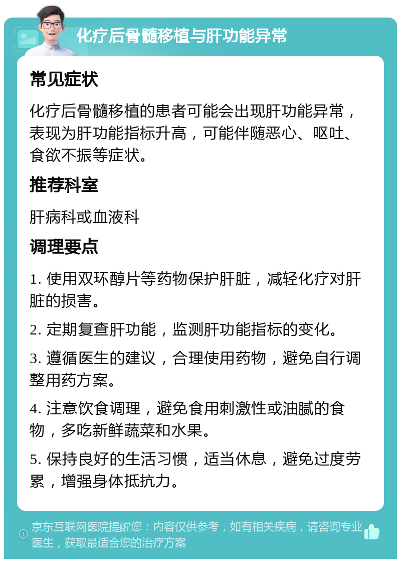 化疗后骨髓移植与肝功能异常 常见症状 化疗后骨髓移植的患者可能会出现肝功能异常，表现为肝功能指标升高，可能伴随恶心、呕吐、食欲不振等症状。 推荐科室 肝病科或血液科 调理要点 1. 使用双环醇片等药物保护肝脏，减轻化疗对肝脏的损害。 2. 定期复查肝功能，监测肝功能指标的变化。 3. 遵循医生的建议，合理使用药物，避免自行调整用药方案。 4. 注意饮食调理，避免食用刺激性或油腻的食物，多吃新鲜蔬菜和水果。 5. 保持良好的生活习惯，适当休息，避免过度劳累，增强身体抵抗力。