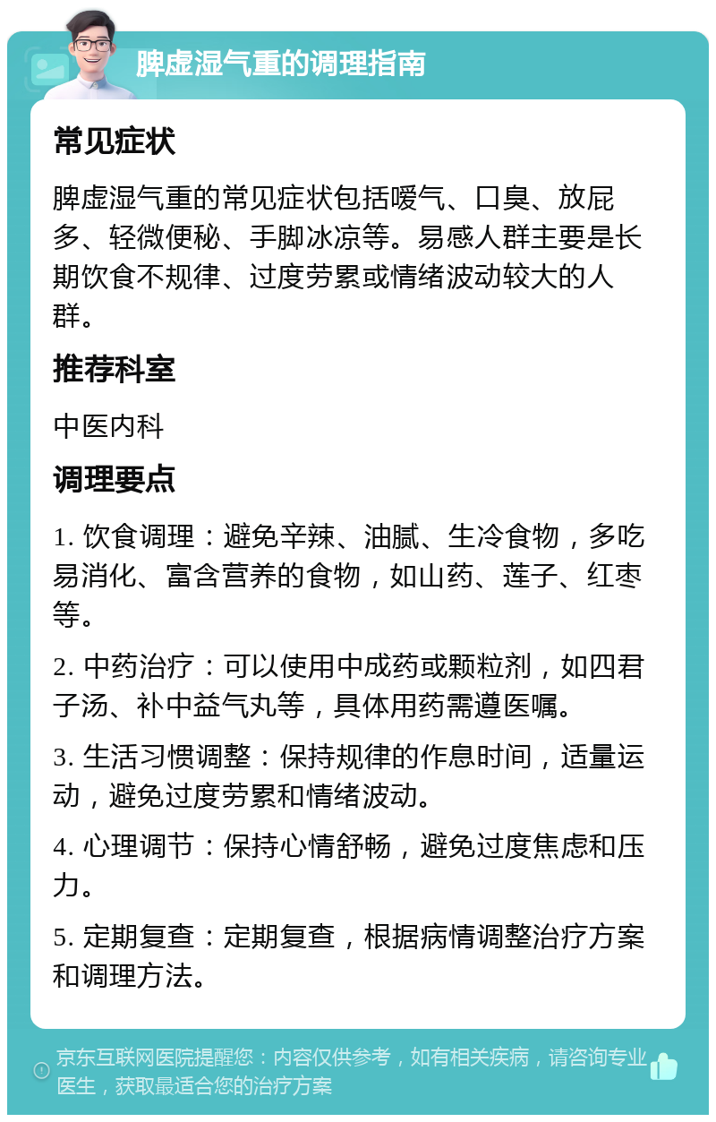 脾虚湿气重的调理指南 常见症状 脾虚湿气重的常见症状包括嗳气、口臭、放屁多、轻微便秘、手脚冰凉等。易感人群主要是长期饮食不规律、过度劳累或情绪波动较大的人群。 推荐科室 中医内科 调理要点 1. 饮食调理：避免辛辣、油腻、生冷食物，多吃易消化、富含营养的食物，如山药、莲子、红枣等。 2. 中药治疗：可以使用中成药或颗粒剂，如四君子汤、补中益气丸等，具体用药需遵医嘱。 3. 生活习惯调整：保持规律的作息时间，适量运动，避免过度劳累和情绪波动。 4. 心理调节：保持心情舒畅，避免过度焦虑和压力。 5. 定期复查：定期复查，根据病情调整治疗方案和调理方法。