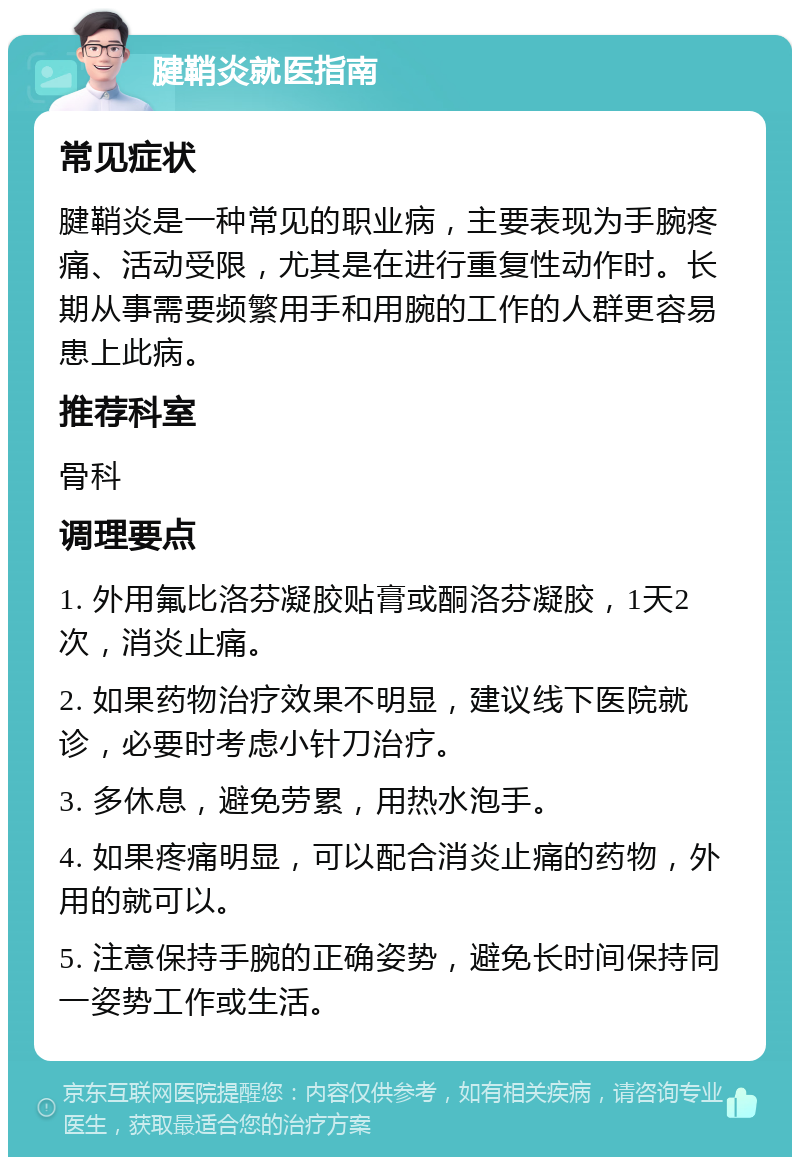 腱鞘炎就医指南 常见症状 腱鞘炎是一种常见的职业病，主要表现为手腕疼痛、活动受限，尤其是在进行重复性动作时。长期从事需要频繁用手和用腕的工作的人群更容易患上此病。 推荐科室 骨科 调理要点 1. 外用氟比洛芬凝胶贴膏或酮洛芬凝胶，1天2次，消炎止痛。 2. 如果药物治疗效果不明显，建议线下医院就诊，必要时考虑小针刀治疗。 3. 多休息，避免劳累，用热水泡手。 4. 如果疼痛明显，可以配合消炎止痛的药物，外用的就可以。 5. 注意保持手腕的正确姿势，避免长时间保持同一姿势工作或生活。