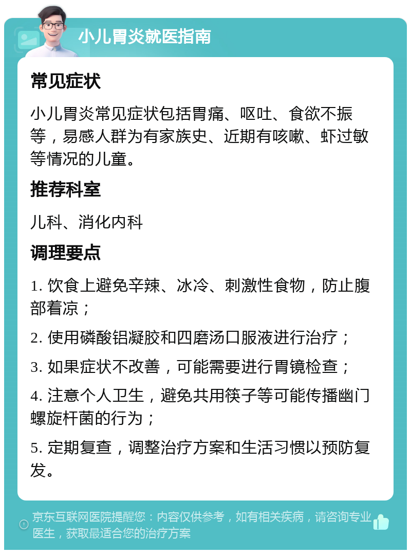 小儿胃炎就医指南 常见症状 小儿胃炎常见症状包括胃痛、呕吐、食欲不振等，易感人群为有家族史、近期有咳嗽、虾过敏等情况的儿童。 推荐科室 儿科、消化内科 调理要点 1. 饮食上避免辛辣、冰冷、刺激性食物，防止腹部着凉； 2. 使用磷酸铝凝胶和四磨汤口服液进行治疗； 3. 如果症状不改善，可能需要进行胃镜检查； 4. 注意个人卫生，避免共用筷子等可能传播幽门螺旋杆菌的行为； 5. 定期复查，调整治疗方案和生活习惯以预防复发。