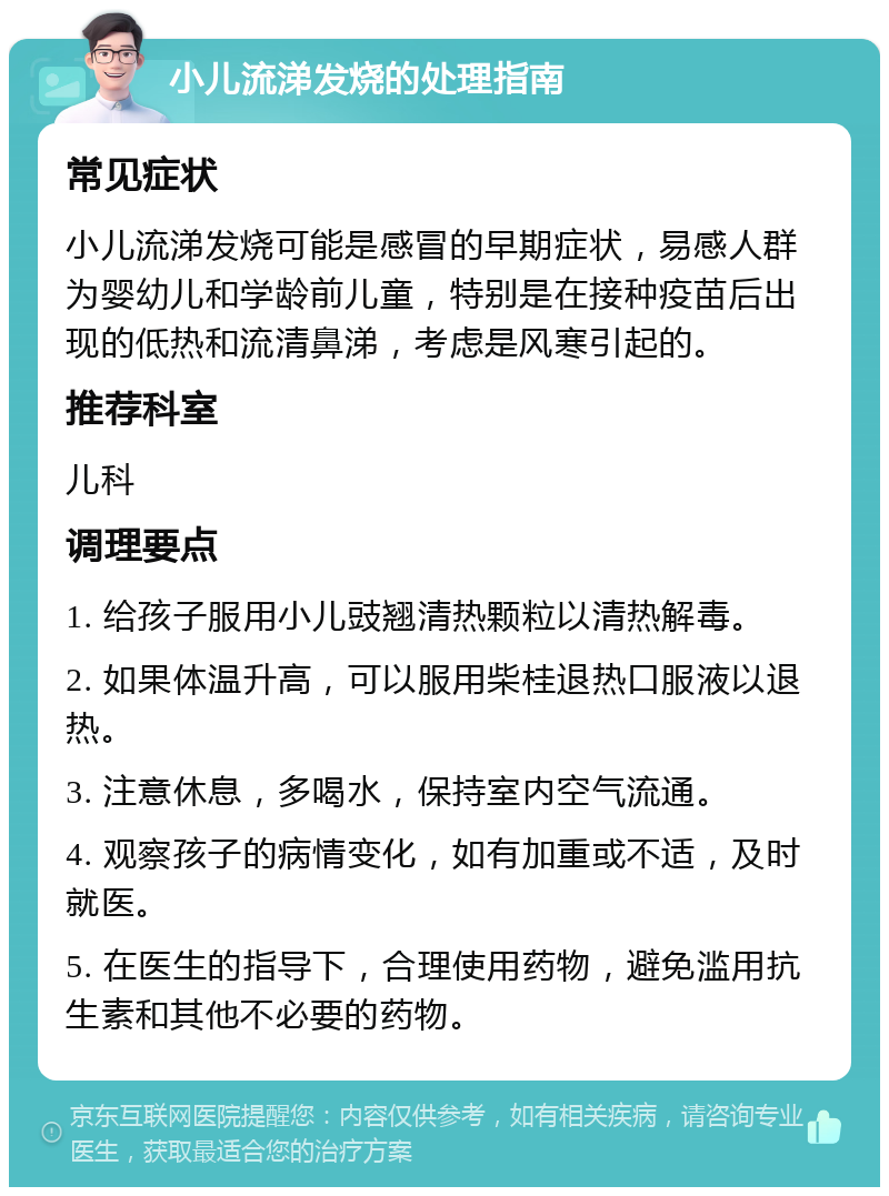 小儿流涕发烧的处理指南 常见症状 小儿流涕发烧可能是感冒的早期症状，易感人群为婴幼儿和学龄前儿童，特别是在接种疫苗后出现的低热和流清鼻涕，考虑是风寒引起的。 推荐科室 儿科 调理要点 1. 给孩子服用小儿豉翘清热颗粒以清热解毒。 2. 如果体温升高，可以服用柴桂退热口服液以退热。 3. 注意休息，多喝水，保持室内空气流通。 4. 观察孩子的病情变化，如有加重或不适，及时就医。 5. 在医生的指导下，合理使用药物，避免滥用抗生素和其他不必要的药物。