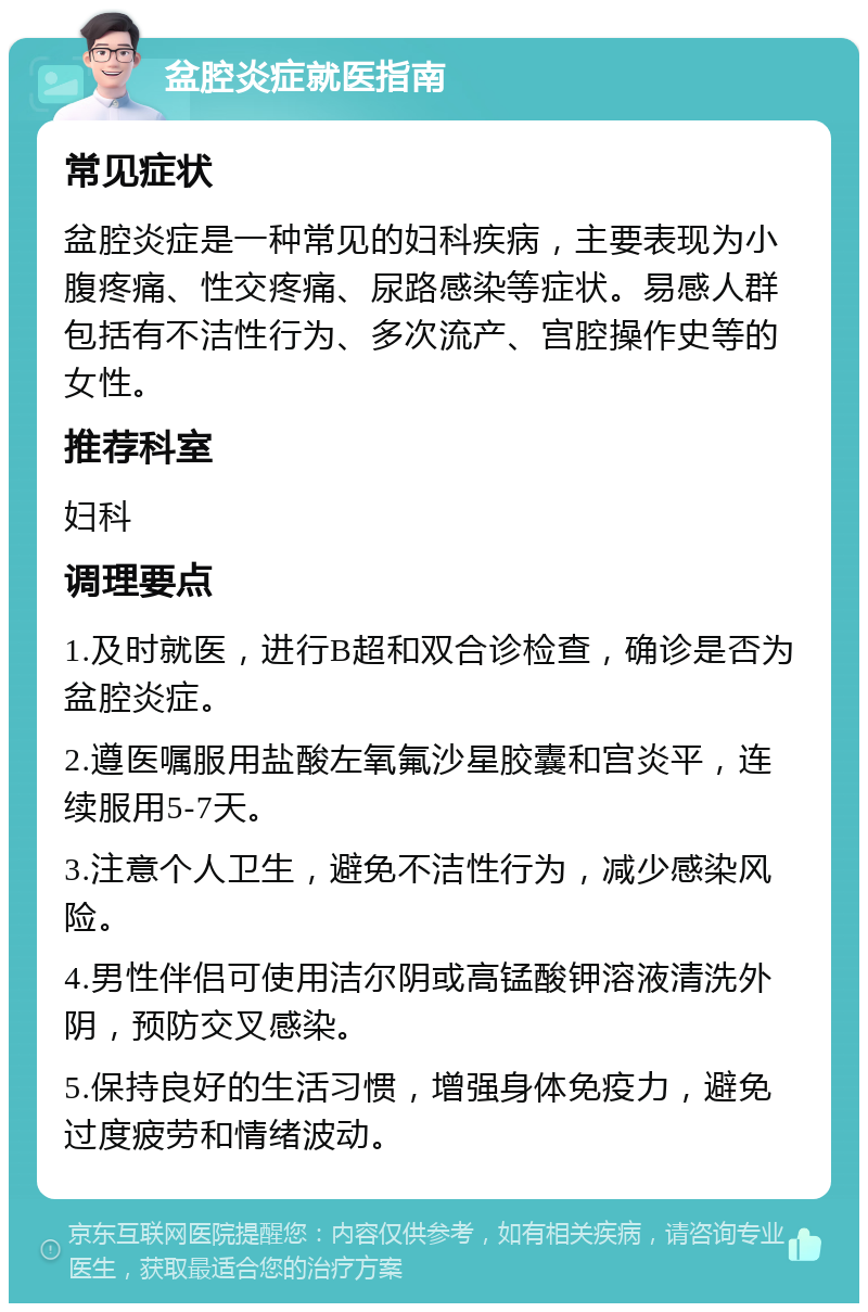 盆腔炎症就医指南 常见症状 盆腔炎症是一种常见的妇科疾病，主要表现为小腹疼痛、性交疼痛、尿路感染等症状。易感人群包括有不洁性行为、多次流产、宫腔操作史等的女性。 推荐科室 妇科 调理要点 1.及时就医，进行B超和双合诊检查，确诊是否为盆腔炎症。 2.遵医嘱服用盐酸左氧氟沙星胶囊和宫炎平，连续服用5-7天。 3.注意个人卫生，避免不洁性行为，减少感染风险。 4.男性伴侣可使用洁尔阴或高锰酸钾溶液清洗外阴，预防交叉感染。 5.保持良好的生活习惯，增强身体免疫力，避免过度疲劳和情绪波动。