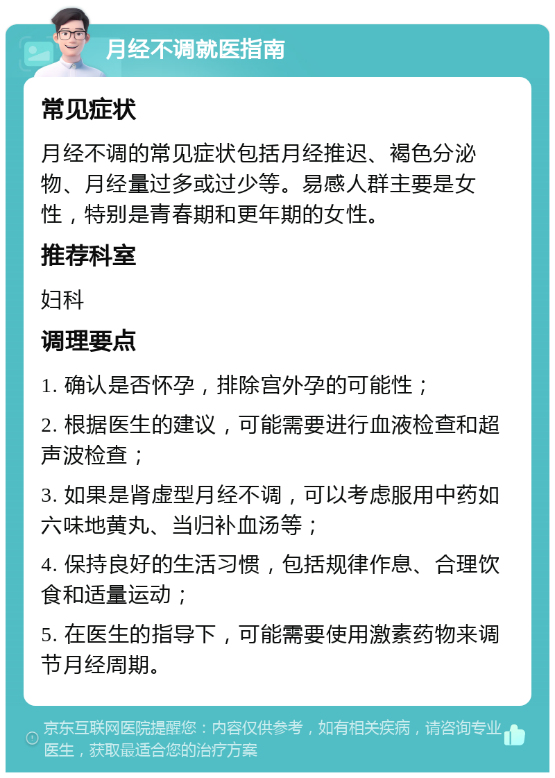 月经不调就医指南 常见症状 月经不调的常见症状包括月经推迟、褐色分泌物、月经量过多或过少等。易感人群主要是女性，特别是青春期和更年期的女性。 推荐科室 妇科 调理要点 1. 确认是否怀孕，排除宫外孕的可能性； 2. 根据医生的建议，可能需要进行血液检查和超声波检查； 3. 如果是肾虚型月经不调，可以考虑服用中药如六味地黄丸、当归补血汤等； 4. 保持良好的生活习惯，包括规律作息、合理饮食和适量运动； 5. 在医生的指导下，可能需要使用激素药物来调节月经周期。