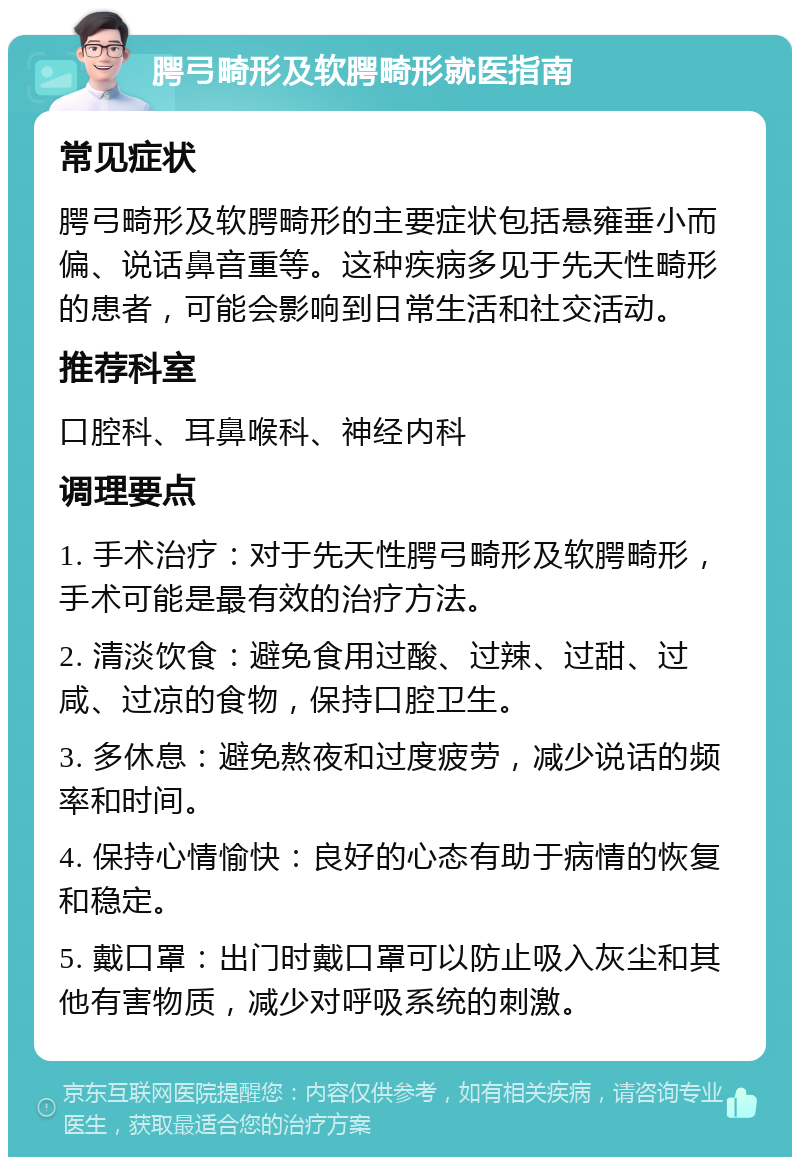 腭弓畸形及软腭畸形就医指南 常见症状 腭弓畸形及软腭畸形的主要症状包括悬雍垂小而偏、说话鼻音重等。这种疾病多见于先天性畸形的患者，可能会影响到日常生活和社交活动。 推荐科室 口腔科、耳鼻喉科、神经内科 调理要点 1. 手术治疗：对于先天性腭弓畸形及软腭畸形，手术可能是最有效的治疗方法。 2. 清淡饮食：避免食用过酸、过辣、过甜、过咸、过凉的食物，保持口腔卫生。 3. 多休息：避免熬夜和过度疲劳，减少说话的频率和时间。 4. 保持心情愉快：良好的心态有助于病情的恢复和稳定。 5. 戴口罩：出门时戴口罩可以防止吸入灰尘和其他有害物质，减少对呼吸系统的刺激。