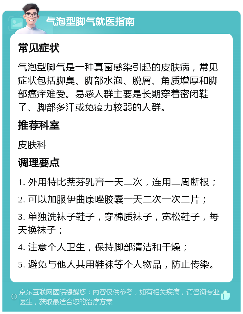 气泡型脚气就医指南 常见症状 气泡型脚气是一种真菌感染引起的皮肤病，常见症状包括脚臭、脚部水泡、脱屑、角质增厚和脚部瘙痒难受。易感人群主要是长期穿着密闭鞋子、脚部多汗或免疫力较弱的人群。 推荐科室 皮肤科 调理要点 1. 外用特比萘芬乳膏一天二次，连用二周断根； 2. 可以加服伊曲康唑胶囊一天二次一次二片； 3. 单独洗袜子鞋子，穿棉质袜子，宽松鞋子，每天换袜子； 4. 注意个人卫生，保持脚部清洁和干燥； 5. 避免与他人共用鞋袜等个人物品，防止传染。