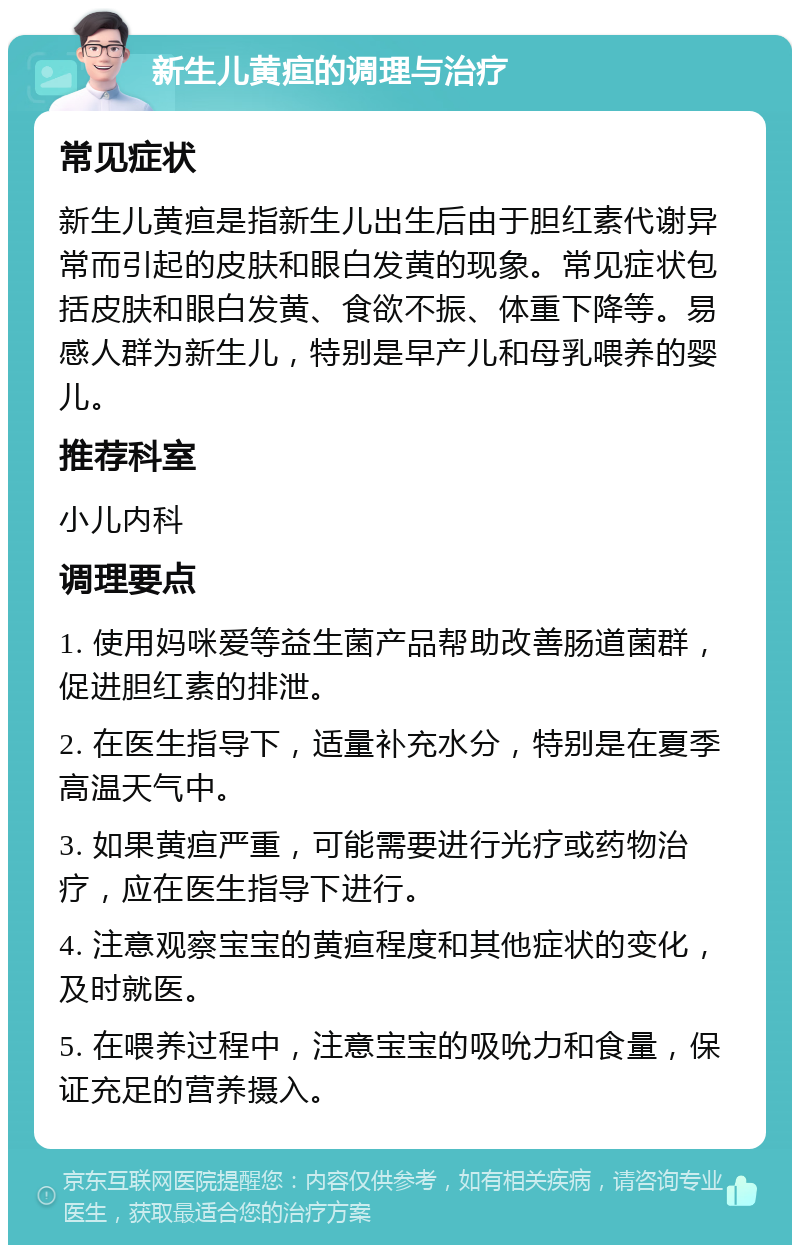 新生儿黄疸的调理与治疗 常见症状 新生儿黄疸是指新生儿出生后由于胆红素代谢异常而引起的皮肤和眼白发黄的现象。常见症状包括皮肤和眼白发黄、食欲不振、体重下降等。易感人群为新生儿，特别是早产儿和母乳喂养的婴儿。 推荐科室 小儿内科 调理要点 1. 使用妈咪爱等益生菌产品帮助改善肠道菌群，促进胆红素的排泄。 2. 在医生指导下，适量补充水分，特别是在夏季高温天气中。 3. 如果黄疸严重，可能需要进行光疗或药物治疗，应在医生指导下进行。 4. 注意观察宝宝的黄疸程度和其他症状的变化，及时就医。 5. 在喂养过程中，注意宝宝的吸吮力和食量，保证充足的营养摄入。