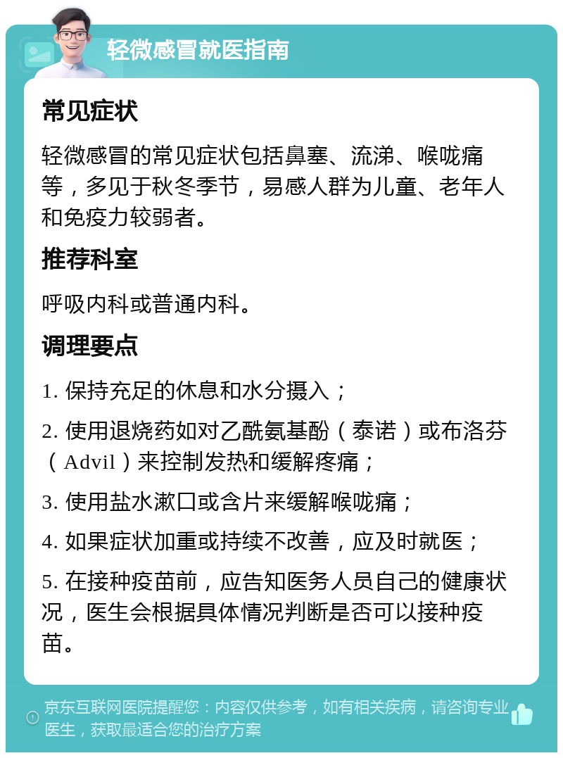 轻微感冒就医指南 常见症状 轻微感冒的常见症状包括鼻塞、流涕、喉咙痛等，多见于秋冬季节，易感人群为儿童、老年人和免疫力较弱者。 推荐科室 呼吸内科或普通内科。 调理要点 1. 保持充足的休息和水分摄入； 2. 使用退烧药如对乙酰氨基酚（泰诺）或布洛芬（Advil）来控制发热和缓解疼痛； 3. 使用盐水漱口或含片来缓解喉咙痛； 4. 如果症状加重或持续不改善，应及时就医； 5. 在接种疫苗前，应告知医务人员自己的健康状况，医生会根据具体情况判断是否可以接种疫苗。