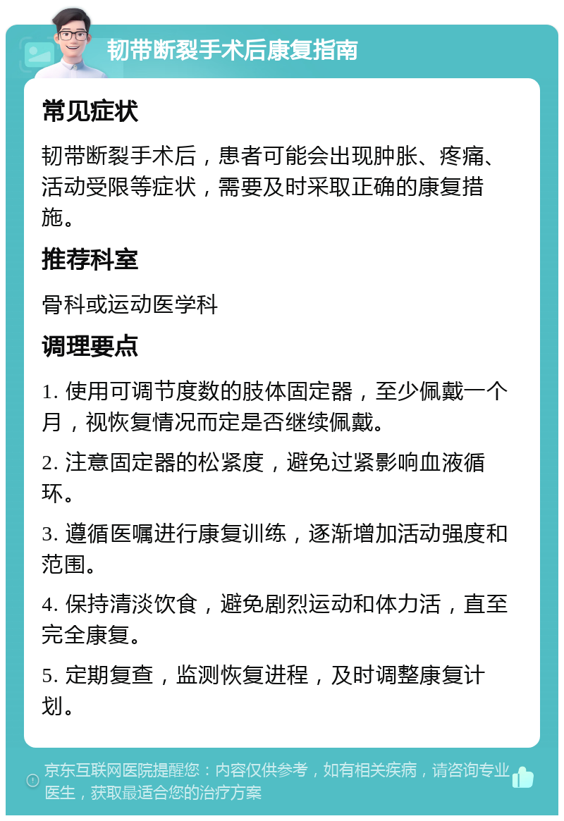 韧带断裂手术后康复指南 常见症状 韧带断裂手术后，患者可能会出现肿胀、疼痛、活动受限等症状，需要及时采取正确的康复措施。 推荐科室 骨科或运动医学科 调理要点 1. 使用可调节度数的肢体固定器，至少佩戴一个月，视恢复情况而定是否继续佩戴。 2. 注意固定器的松紧度，避免过紧影响血液循环。 3. 遵循医嘱进行康复训练，逐渐增加活动强度和范围。 4. 保持清淡饮食，避免剧烈运动和体力活，直至完全康复。 5. 定期复查，监测恢复进程，及时调整康复计划。