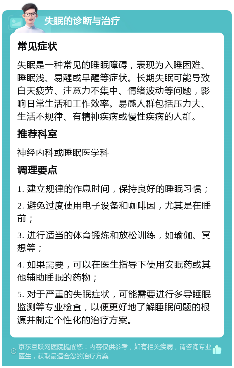 失眠的诊断与治疗 常见症状 失眠是一种常见的睡眠障碍，表现为入睡困难、睡眠浅、易醒或早醒等症状。长期失眠可能导致白天疲劳、注意力不集中、情绪波动等问题，影响日常生活和工作效率。易感人群包括压力大、生活不规律、有精神疾病或慢性疾病的人群。 推荐科室 神经内科或睡眠医学科 调理要点 1. 建立规律的作息时间，保持良好的睡眠习惯； 2. 避免过度使用电子设备和咖啡因，尤其是在睡前； 3. 进行适当的体育锻炼和放松训练，如瑜伽、冥想等； 4. 如果需要，可以在医生指导下使用安眠药或其他辅助睡眠的药物； 5. 对于严重的失眠症状，可能需要进行多导睡眠监测等专业检查，以便更好地了解睡眠问题的根源并制定个性化的治疗方案。