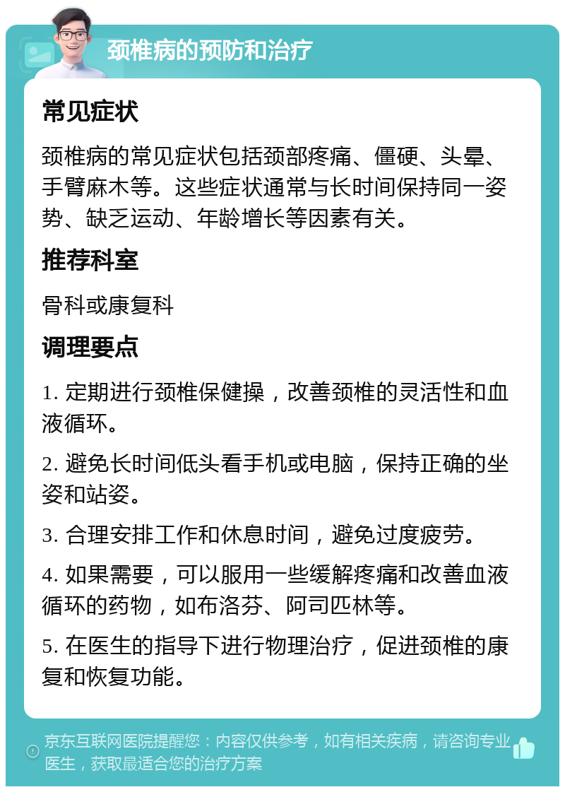 颈椎病的预防和治疗 常见症状 颈椎病的常见症状包括颈部疼痛、僵硬、头晕、手臂麻木等。这些症状通常与长时间保持同一姿势、缺乏运动、年龄增长等因素有关。 推荐科室 骨科或康复科 调理要点 1. 定期进行颈椎保健操，改善颈椎的灵活性和血液循环。 2. 避免长时间低头看手机或电脑，保持正确的坐姿和站姿。 3. 合理安排工作和休息时间，避免过度疲劳。 4. 如果需要，可以服用一些缓解疼痛和改善血液循环的药物，如布洛芬、阿司匹林等。 5. 在医生的指导下进行物理治疗，促进颈椎的康复和恢复功能。