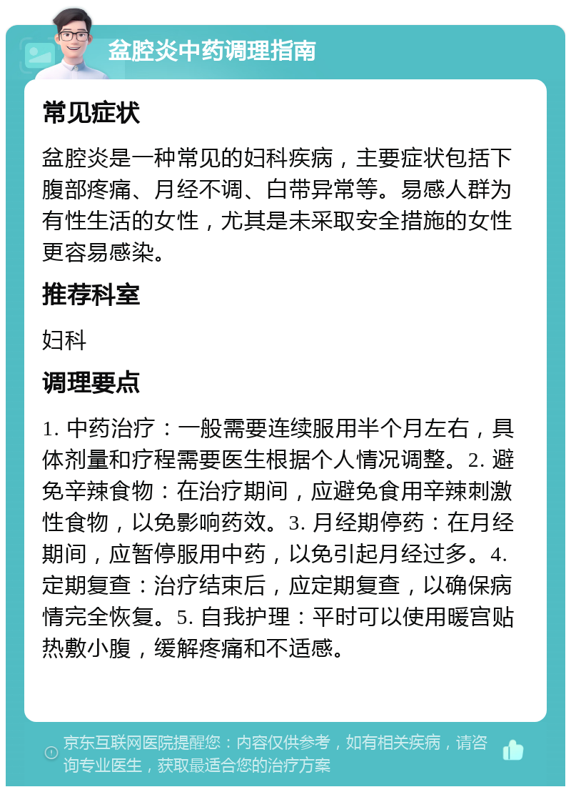 盆腔炎中药调理指南 常见症状 盆腔炎是一种常见的妇科疾病，主要症状包括下腹部疼痛、月经不调、白带异常等。易感人群为有性生活的女性，尤其是未采取安全措施的女性更容易感染。 推荐科室 妇科 调理要点 1. 中药治疗：一般需要连续服用半个月左右，具体剂量和疗程需要医生根据个人情况调整。2. 避免辛辣食物：在治疗期间，应避免食用辛辣刺激性食物，以免影响药效。3. 月经期停药：在月经期间，应暂停服用中药，以免引起月经过多。4. 定期复查：治疗结束后，应定期复查，以确保病情完全恢复。5. 自我护理：平时可以使用暖宫贴热敷小腹，缓解疼痛和不适感。