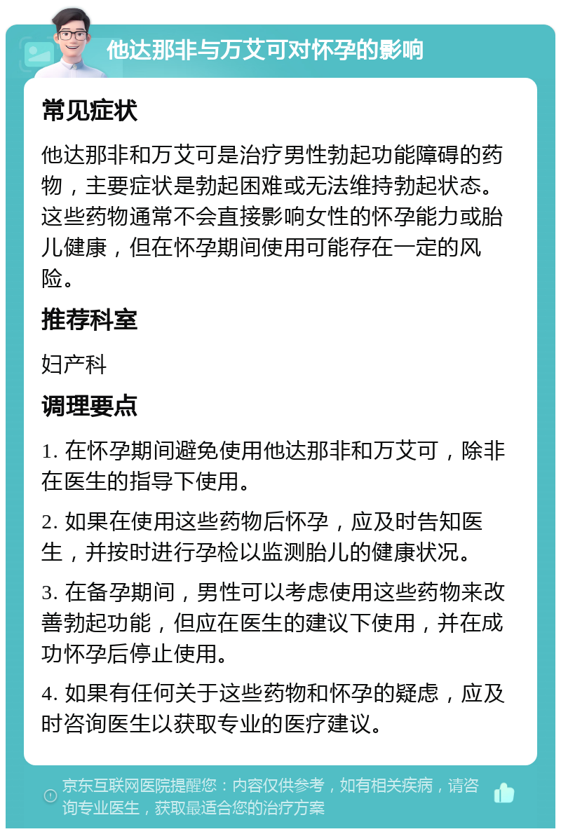 他达那非与万艾可对怀孕的影响 常见症状 他达那非和万艾可是治疗男性勃起功能障碍的药物，主要症状是勃起困难或无法维持勃起状态。这些药物通常不会直接影响女性的怀孕能力或胎儿健康，但在怀孕期间使用可能存在一定的风险。 推荐科室 妇产科 调理要点 1. 在怀孕期间避免使用他达那非和万艾可，除非在医生的指导下使用。 2. 如果在使用这些药物后怀孕，应及时告知医生，并按时进行孕检以监测胎儿的健康状况。 3. 在备孕期间，男性可以考虑使用这些药物来改善勃起功能，但应在医生的建议下使用，并在成功怀孕后停止使用。 4. 如果有任何关于这些药物和怀孕的疑虑，应及时咨询医生以获取专业的医疗建议。