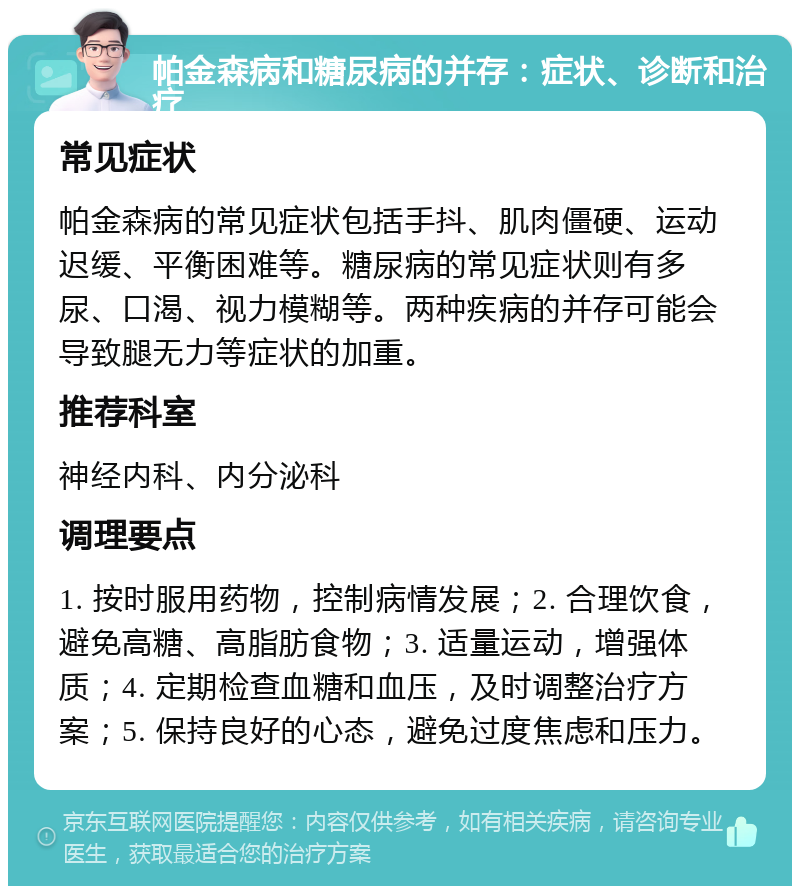 帕金森病和糖尿病的并存：症状、诊断和治疗 常见症状 帕金森病的常见症状包括手抖、肌肉僵硬、运动迟缓、平衡困难等。糖尿病的常见症状则有多尿、口渴、视力模糊等。两种疾病的并存可能会导致腿无力等症状的加重。 推荐科室 神经内科、内分泌科 调理要点 1. 按时服用药物，控制病情发展；2. 合理饮食，避免高糖、高脂肪食物；3. 适量运动，增强体质；4. 定期检查血糖和血压，及时调整治疗方案；5. 保持良好的心态，避免过度焦虑和压力。