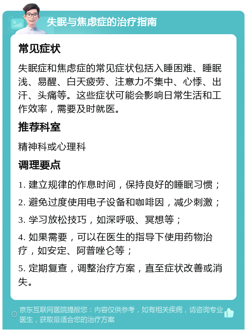 失眠与焦虑症的治疗指南 常见症状 失眠症和焦虑症的常见症状包括入睡困难、睡眠浅、易醒、白天疲劳、注意力不集中、心悸、出汗、头痛等。这些症状可能会影响日常生活和工作效率，需要及时就医。 推荐科室 精神科或心理科 调理要点 1. 建立规律的作息时间，保持良好的睡眠习惯； 2. 避免过度使用电子设备和咖啡因，减少刺激； 3. 学习放松技巧，如深呼吸、冥想等； 4. 如果需要，可以在医生的指导下使用药物治疗，如安定、阿普唑仑等； 5. 定期复查，调整治疗方案，直至症状改善或消失。