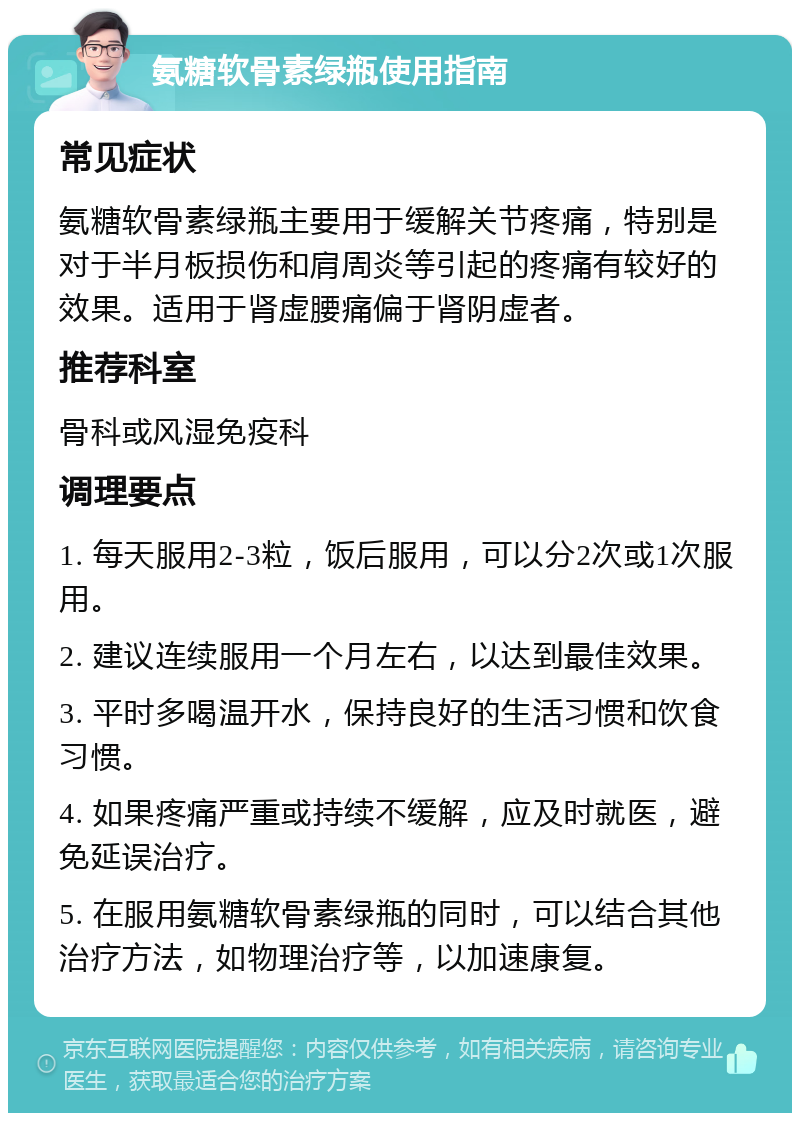 氨糖软骨素绿瓶使用指南 常见症状 氨糖软骨素绿瓶主要用于缓解关节疼痛，特别是对于半月板损伤和肩周炎等引起的疼痛有较好的效果。适用于肾虚腰痛偏于肾阴虚者。 推荐科室 骨科或风湿免疫科 调理要点 1. 每天服用2-3粒，饭后服用，可以分2次或1次服用。 2. 建议连续服用一个月左右，以达到最佳效果。 3. 平时多喝温开水，保持良好的生活习惯和饮食习惯。 4. 如果疼痛严重或持续不缓解，应及时就医，避免延误治疗。 5. 在服用氨糖软骨素绿瓶的同时，可以结合其他治疗方法，如物理治疗等，以加速康复。