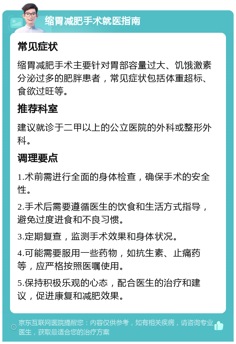 缩胃减肥手术就医指南 常见症状 缩胃减肥手术主要针对胃部容量过大、饥饿激素分泌过多的肥胖患者，常见症状包括体重超标、食欲过旺等。 推荐科室 建议就诊于二甲以上的公立医院的外科或整形外科。 调理要点 1.术前需进行全面的身体检查，确保手术的安全性。 2.手术后需要遵循医生的饮食和生活方式指导，避免过度进食和不良习惯。 3.定期复查，监测手术效果和身体状况。 4.可能需要服用一些药物，如抗生素、止痛药等，应严格按照医嘱使用。 5.保持积极乐观的心态，配合医生的治疗和建议，促进康复和减肥效果。