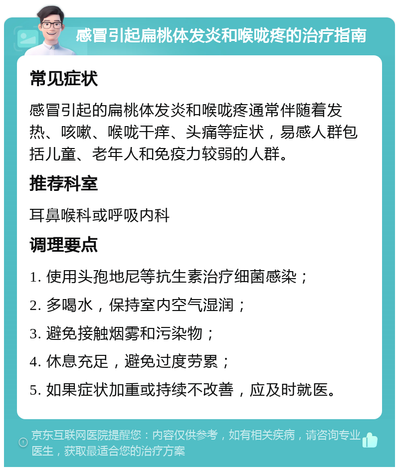 感冒引起扁桃体发炎和喉咙疼的治疗指南 常见症状 感冒引起的扁桃体发炎和喉咙疼通常伴随着发热、咳嗽、喉咙干痒、头痛等症状，易感人群包括儿童、老年人和免疫力较弱的人群。 推荐科室 耳鼻喉科或呼吸内科 调理要点 1. 使用头孢地尼等抗生素治疗细菌感染； 2. 多喝水，保持室内空气湿润； 3. 避免接触烟雾和污染物； 4. 休息充足，避免过度劳累； 5. 如果症状加重或持续不改善，应及时就医。