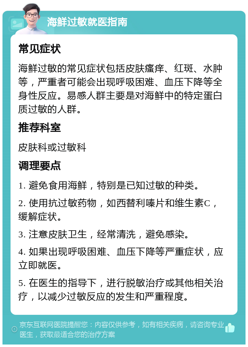 海鲜过敏就医指南 常见症状 海鲜过敏的常见症状包括皮肤瘙痒、红斑、水肿等，严重者可能会出现呼吸困难、血压下降等全身性反应。易感人群主要是对海鲜中的特定蛋白质过敏的人群。 推荐科室 皮肤科或过敏科 调理要点 1. 避免食用海鲜，特别是已知过敏的种类。 2. 使用抗过敏药物，如西替利嗪片和维生素C，缓解症状。 3. 注意皮肤卫生，经常清洗，避免感染。 4. 如果出现呼吸困难、血压下降等严重症状，应立即就医。 5. 在医生的指导下，进行脱敏治疗或其他相关治疗，以减少过敏反应的发生和严重程度。