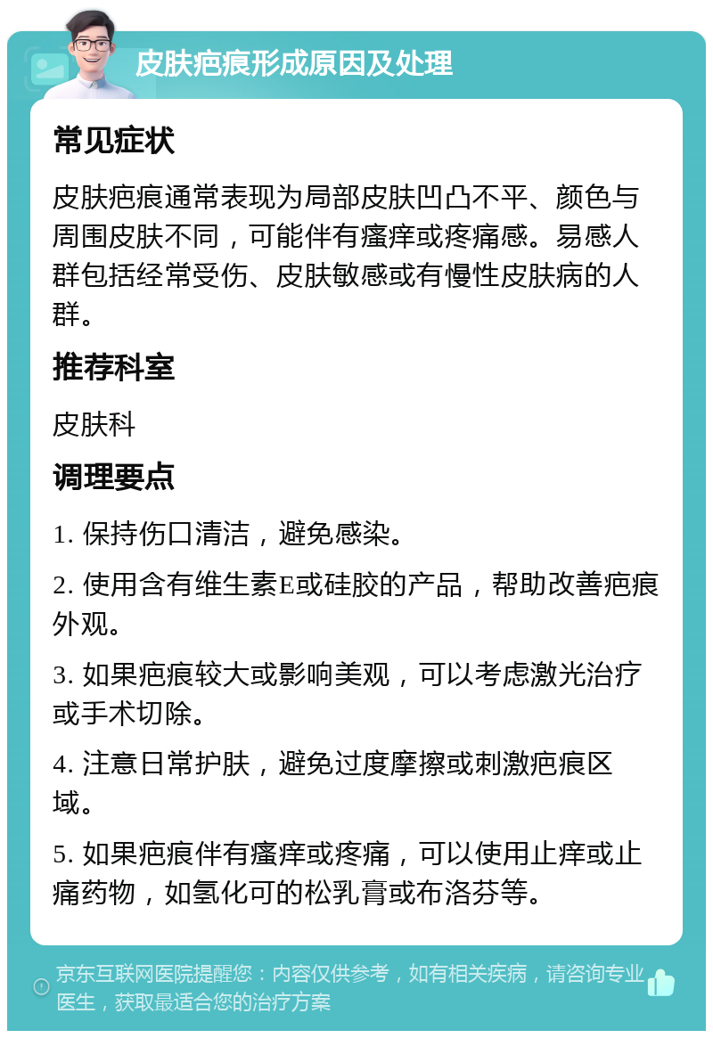 皮肤疤痕形成原因及处理 常见症状 皮肤疤痕通常表现为局部皮肤凹凸不平、颜色与周围皮肤不同，可能伴有瘙痒或疼痛感。易感人群包括经常受伤、皮肤敏感或有慢性皮肤病的人群。 推荐科室 皮肤科 调理要点 1. 保持伤口清洁，避免感染。 2. 使用含有维生素E或硅胶的产品，帮助改善疤痕外观。 3. 如果疤痕较大或影响美观，可以考虑激光治疗或手术切除。 4. 注意日常护肤，避免过度摩擦或刺激疤痕区域。 5. 如果疤痕伴有瘙痒或疼痛，可以使用止痒或止痛药物，如氢化可的松乳膏或布洛芬等。