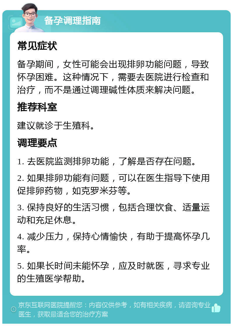 备孕调理指南 常见症状 备孕期间，女性可能会出现排卵功能问题，导致怀孕困难。这种情况下，需要去医院进行检查和治疗，而不是通过调理碱性体质来解决问题。 推荐科室 建议就诊于生殖科。 调理要点 1. 去医院监测排卵功能，了解是否存在问题。 2. 如果排卵功能有问题，可以在医生指导下使用促排卵药物，如克罗米芬等。 3. 保持良好的生活习惯，包括合理饮食、适量运动和充足休息。 4. 减少压力，保持心情愉快，有助于提高怀孕几率。 5. 如果长时间未能怀孕，应及时就医，寻求专业的生殖医学帮助。