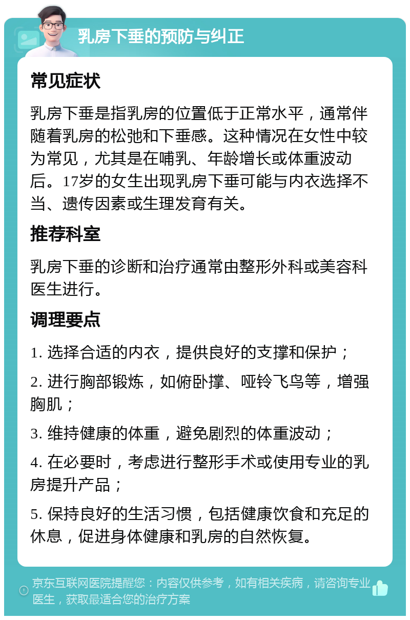 乳房下垂的预防与纠正 常见症状 乳房下垂是指乳房的位置低于正常水平，通常伴随着乳房的松弛和下垂感。这种情况在女性中较为常见，尤其是在哺乳、年龄增长或体重波动后。17岁的女生出现乳房下垂可能与内衣选择不当、遗传因素或生理发育有关。 推荐科室 乳房下垂的诊断和治疗通常由整形外科或美容科医生进行。 调理要点 1. 选择合适的内衣，提供良好的支撑和保护； 2. 进行胸部锻炼，如俯卧撑、哑铃飞鸟等，增强胸肌； 3. 维持健康的体重，避免剧烈的体重波动； 4. 在必要时，考虑进行整形手术或使用专业的乳房提升产品； 5. 保持良好的生活习惯，包括健康饮食和充足的休息，促进身体健康和乳房的自然恢复。