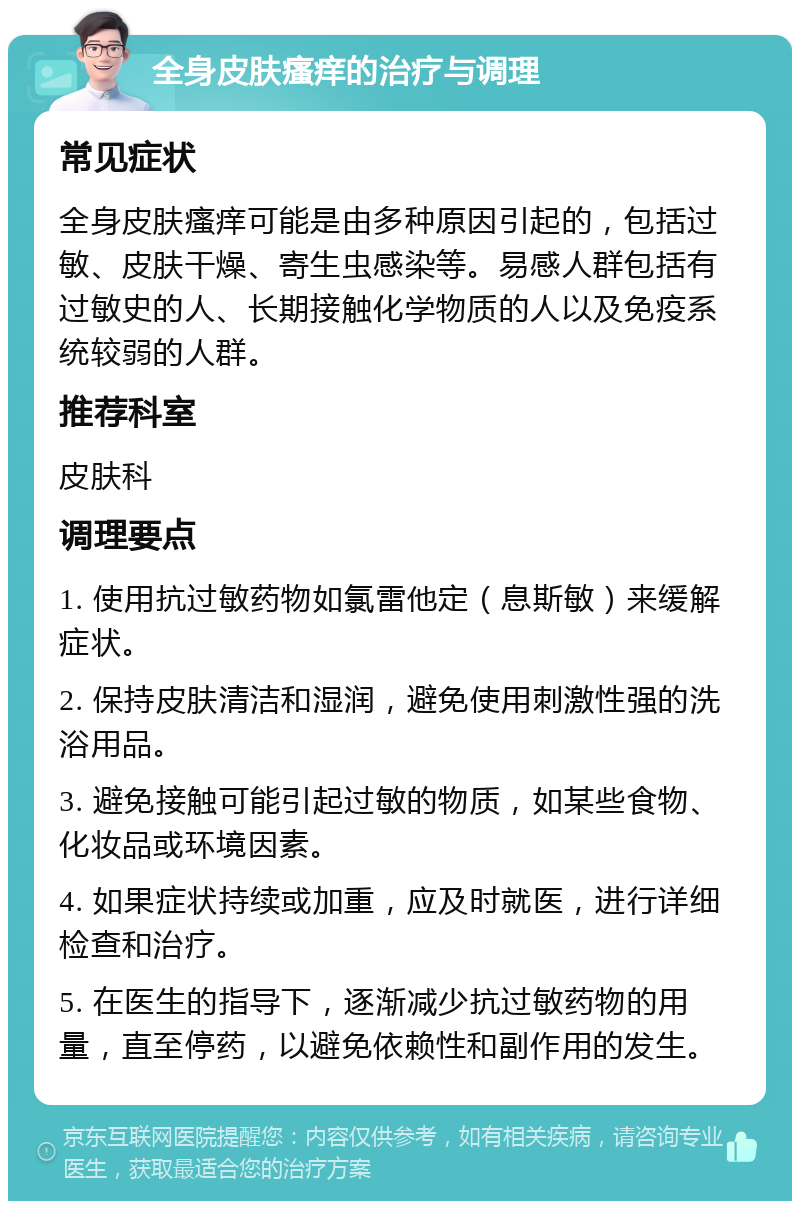 全身皮肤瘙痒的治疗与调理 常见症状 全身皮肤瘙痒可能是由多种原因引起的，包括过敏、皮肤干燥、寄生虫感染等。易感人群包括有过敏史的人、长期接触化学物质的人以及免疫系统较弱的人群。 推荐科室 皮肤科 调理要点 1. 使用抗过敏药物如氯雷他定（息斯敏）来缓解症状。 2. 保持皮肤清洁和湿润，避免使用刺激性强的洗浴用品。 3. 避免接触可能引起过敏的物质，如某些食物、化妆品或环境因素。 4. 如果症状持续或加重，应及时就医，进行详细检查和治疗。 5. 在医生的指导下，逐渐减少抗过敏药物的用量，直至停药，以避免依赖性和副作用的发生。