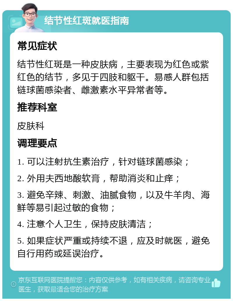 结节性红斑就医指南 常见症状 结节性红斑是一种皮肤病，主要表现为红色或紫红色的结节，多见于四肢和躯干。易感人群包括链球菌感染者、雌激素水平异常者等。 推荐科室 皮肤科 调理要点 1. 可以注射抗生素治疗，针对链球菌感染； 2. 外用夫西地酸软膏，帮助消炎和止痒； 3. 避免辛辣、刺激、油腻食物，以及牛羊肉、海鲜等易引起过敏的食物； 4. 注意个人卫生，保持皮肤清洁； 5. 如果症状严重或持续不退，应及时就医，避免自行用药或延误治疗。