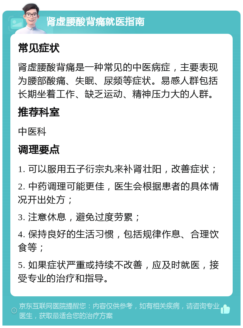 肾虚腰酸背痛就医指南 常见症状 肾虚腰酸背痛是一种常见的中医病症，主要表现为腰部酸痛、失眠、尿频等症状。易感人群包括长期坐着工作、缺乏运动、精神压力大的人群。 推荐科室 中医科 调理要点 1. 可以服用五子衍宗丸来补肾壮阳，改善症状； 2. 中药调理可能更佳，医生会根据患者的具体情况开出处方； 3. 注意休息，避免过度劳累； 4. 保持良好的生活习惯，包括规律作息、合理饮食等； 5. 如果症状严重或持续不改善，应及时就医，接受专业的治疗和指导。