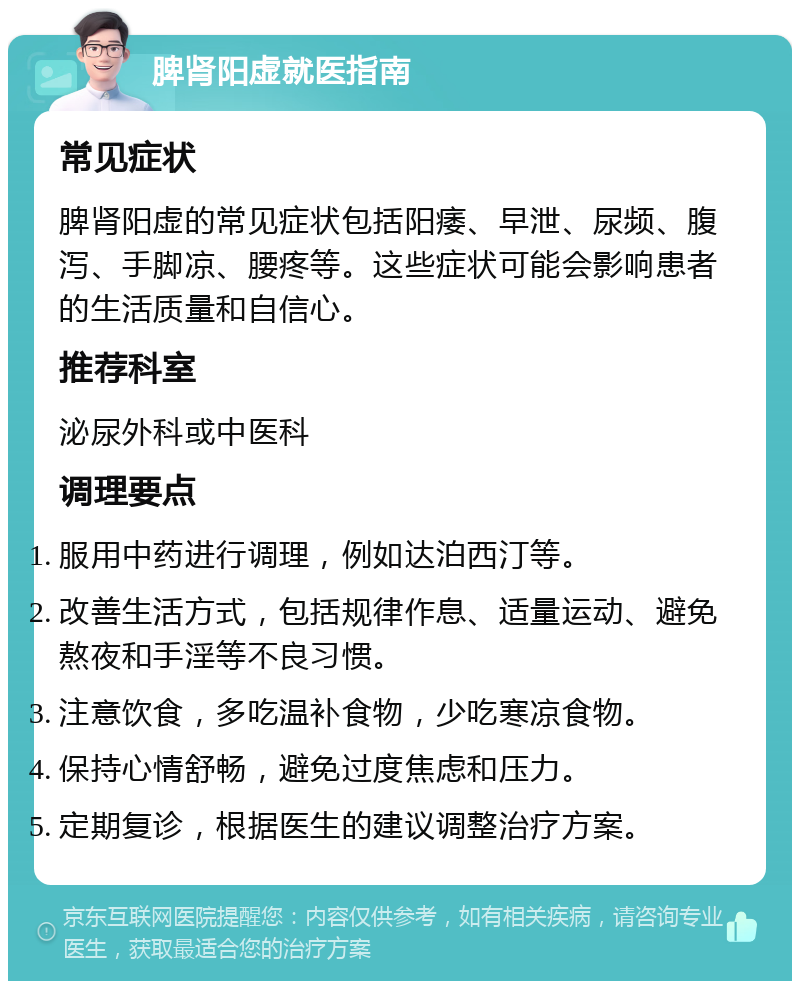 脾肾阳虚就医指南 常见症状 脾肾阳虚的常见症状包括阳痿、早泄、尿频、腹泻、手脚凉、腰疼等。这些症状可能会影响患者的生活质量和自信心。 推荐科室 泌尿外科或中医科 调理要点 服用中药进行调理，例如达泊西汀等。 改善生活方式，包括规律作息、适量运动、避免熬夜和手淫等不良习惯。 注意饮食，多吃温补食物，少吃寒凉食物。 保持心情舒畅，避免过度焦虑和压力。 定期复诊，根据医生的建议调整治疗方案。