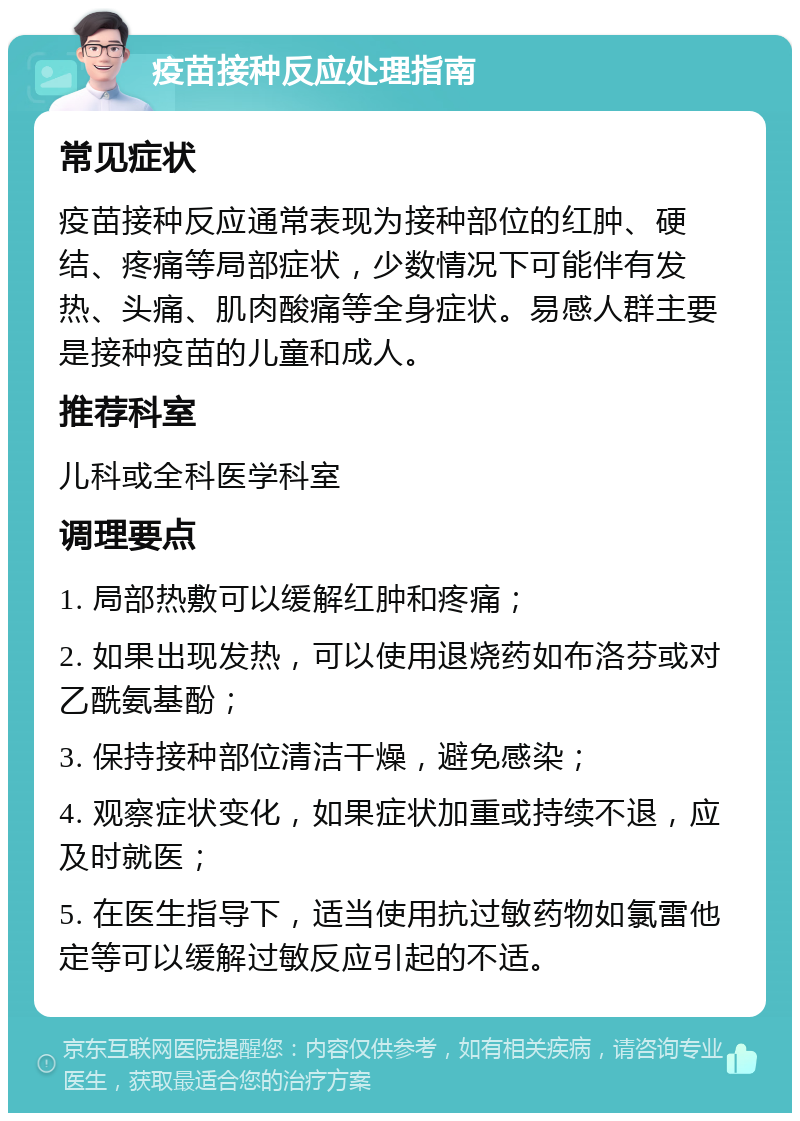 疫苗接种反应处理指南 常见症状 疫苗接种反应通常表现为接种部位的红肿、硬结、疼痛等局部症状，少数情况下可能伴有发热、头痛、肌肉酸痛等全身症状。易感人群主要是接种疫苗的儿童和成人。 推荐科室 儿科或全科医学科室 调理要点 1. 局部热敷可以缓解红肿和疼痛； 2. 如果出现发热，可以使用退烧药如布洛芬或对乙酰氨基酚； 3. 保持接种部位清洁干燥，避免感染； 4. 观察症状变化，如果症状加重或持续不退，应及时就医； 5. 在医生指导下，适当使用抗过敏药物如氯雷他定等可以缓解过敏反应引起的不适。