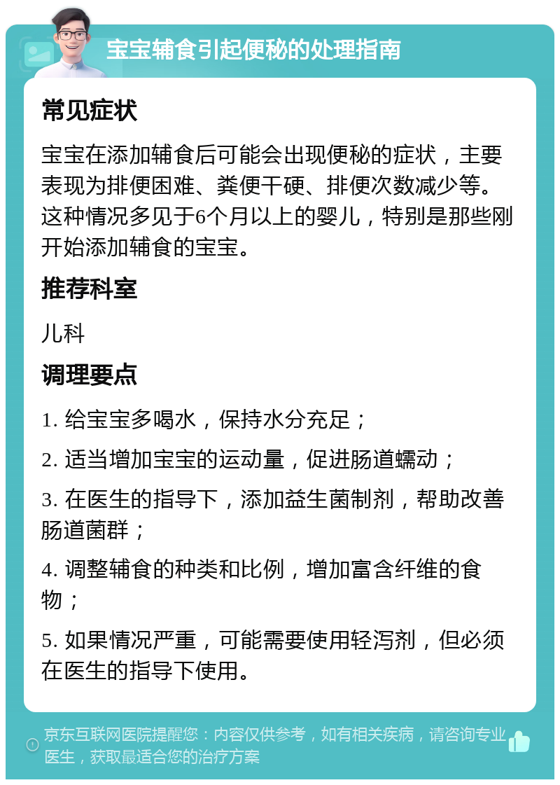 宝宝辅食引起便秘的处理指南 常见症状 宝宝在添加辅食后可能会出现便秘的症状，主要表现为排便困难、粪便干硬、排便次数减少等。这种情况多见于6个月以上的婴儿，特别是那些刚开始添加辅食的宝宝。 推荐科室 儿科 调理要点 1. 给宝宝多喝水，保持水分充足； 2. 适当增加宝宝的运动量，促进肠道蠕动； 3. 在医生的指导下，添加益生菌制剂，帮助改善肠道菌群； 4. 调整辅食的种类和比例，增加富含纤维的食物； 5. 如果情况严重，可能需要使用轻泻剂，但必须在医生的指导下使用。