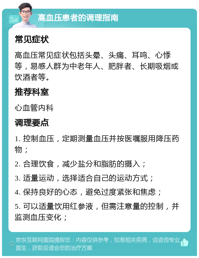 高血压患者的调理指南 常见症状 高血压常见症状包括头晕、头痛、耳鸣、心悸等，易感人群为中老年人、肥胖者、长期吸烟或饮酒者等。 推荐科室 心血管内科 调理要点 1. 控制血压，定期测量血压并按医嘱服用降压药物； 2. 合理饮食，减少盐分和脂肪的摄入； 3. 适量运动，选择适合自己的运动方式； 4. 保持良好的心态，避免过度紧张和焦虑； 5. 可以适量饮用红参液，但需注意量的控制，并监测血压变化；