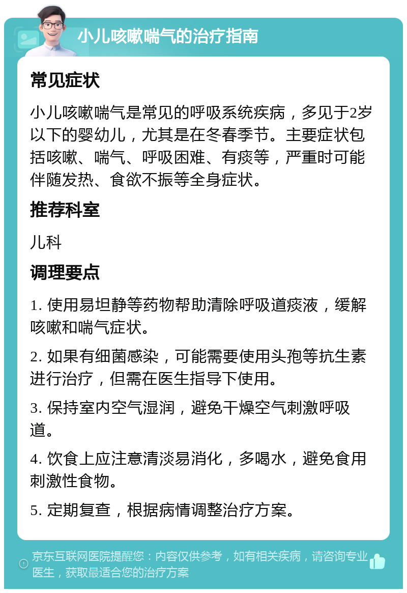 小儿咳嗽喘气的治疗指南 常见症状 小儿咳嗽喘气是常见的呼吸系统疾病，多见于2岁以下的婴幼儿，尤其是在冬春季节。主要症状包括咳嗽、喘气、呼吸困难、有痰等，严重时可能伴随发热、食欲不振等全身症状。 推荐科室 儿科 调理要点 1. 使用易坦静等药物帮助清除呼吸道痰液，缓解咳嗽和喘气症状。 2. 如果有细菌感染，可能需要使用头孢等抗生素进行治疗，但需在医生指导下使用。 3. 保持室内空气湿润，避免干燥空气刺激呼吸道。 4. 饮食上应注意清淡易消化，多喝水，避免食用刺激性食物。 5. 定期复查，根据病情调整治疗方案。