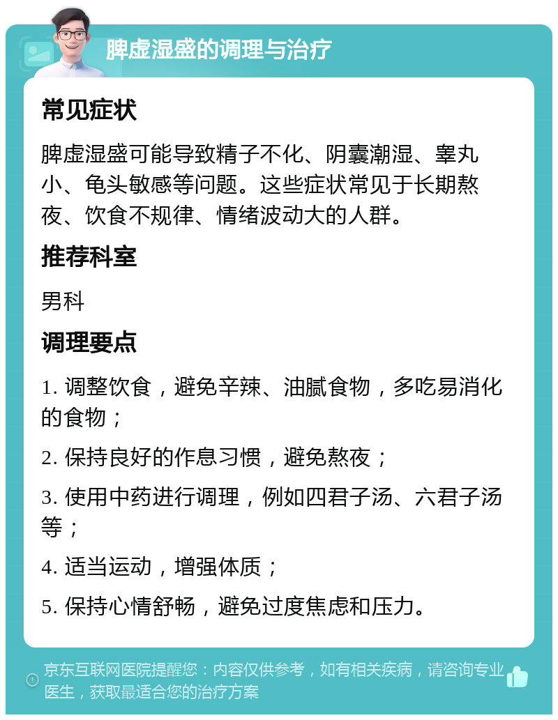 脾虚湿盛的调理与治疗 常见症状 脾虚湿盛可能导致精子不化、阴囊潮湿、睾丸小、龟头敏感等问题。这些症状常见于长期熬夜、饮食不规律、情绪波动大的人群。 推荐科室 男科 调理要点 1. 调整饮食，避免辛辣、油腻食物，多吃易消化的食物； 2. 保持良好的作息习惯，避免熬夜； 3. 使用中药进行调理，例如四君子汤、六君子汤等； 4. 适当运动，增强体质； 5. 保持心情舒畅，避免过度焦虑和压力。