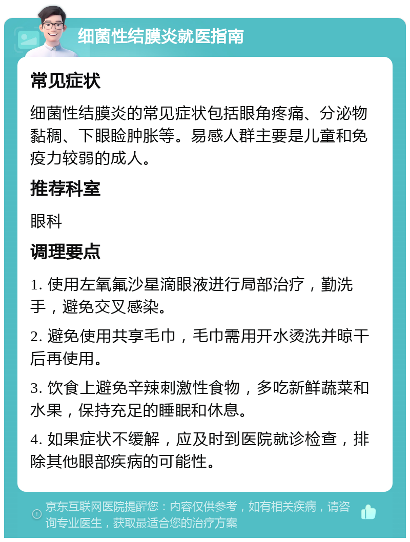 细菌性结膜炎就医指南 常见症状 细菌性结膜炎的常见症状包括眼角疼痛、分泌物黏稠、下眼睑肿胀等。易感人群主要是儿童和免疫力较弱的成人。 推荐科室 眼科 调理要点 1. 使用左氧氟沙星滴眼液进行局部治疗，勤洗手，避免交叉感染。 2. 避免使用共享毛巾，毛巾需用开水烫洗并晾干后再使用。 3. 饮食上避免辛辣刺激性食物，多吃新鲜蔬菜和水果，保持充足的睡眠和休息。 4. 如果症状不缓解，应及时到医院就诊检查，排除其他眼部疾病的可能性。