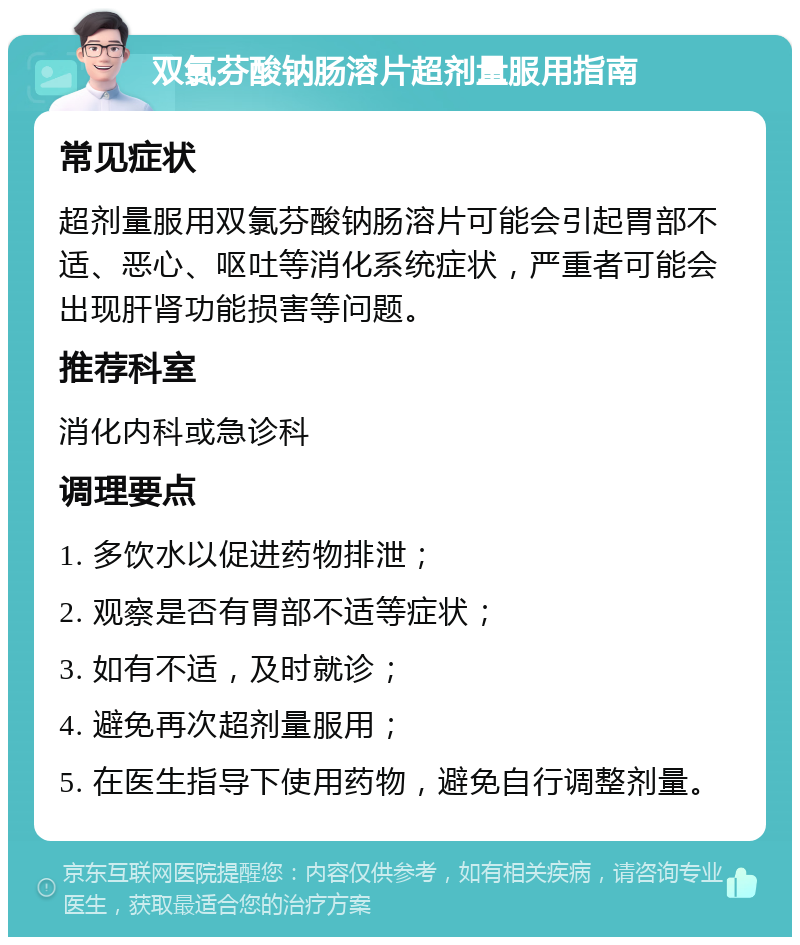 双氯芬酸钠肠溶片超剂量服用指南 常见症状 超剂量服用双氯芬酸钠肠溶片可能会引起胃部不适、恶心、呕吐等消化系统症状，严重者可能会出现肝肾功能损害等问题。 推荐科室 消化内科或急诊科 调理要点 1. 多饮水以促进药物排泄； 2. 观察是否有胃部不适等症状； 3. 如有不适，及时就诊； 4. 避免再次超剂量服用； 5. 在医生指导下使用药物，避免自行调整剂量。