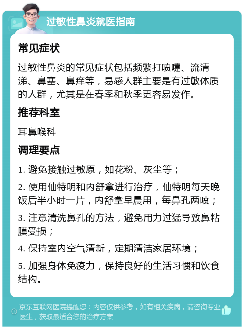 过敏性鼻炎就医指南 常见症状 过敏性鼻炎的常见症状包括频繁打喷嚏、流清涕、鼻塞、鼻痒等，易感人群主要是有过敏体质的人群，尤其是在春季和秋季更容易发作。 推荐科室 耳鼻喉科 调理要点 1. 避免接触过敏原，如花粉、灰尘等； 2. 使用仙特明和内舒拿进行治疗，仙特明每天晚饭后半小时一片，内舒拿早晨用，每鼻孔两喷； 3. 注意清洗鼻孔的方法，避免用力过猛导致鼻粘膜受损； 4. 保持室内空气清新，定期清洁家居环境； 5. 加强身体免疫力，保持良好的生活习惯和饮食结构。