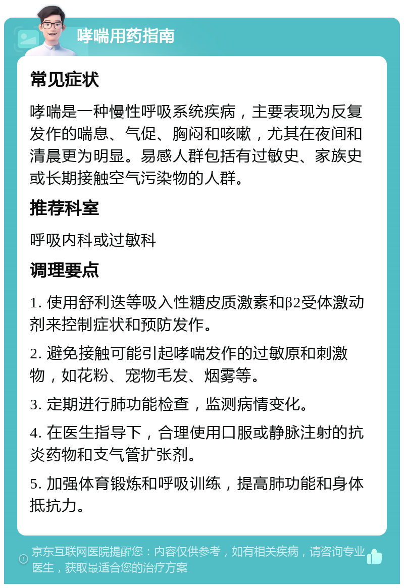 哮喘用药指南 常见症状 哮喘是一种慢性呼吸系统疾病，主要表现为反复发作的喘息、气促、胸闷和咳嗽，尤其在夜间和清晨更为明显。易感人群包括有过敏史、家族史或长期接触空气污染物的人群。 推荐科室 呼吸内科或过敏科 调理要点 1. 使用舒利迭等吸入性糖皮质激素和β2受体激动剂来控制症状和预防发作。 2. 避免接触可能引起哮喘发作的过敏原和刺激物，如花粉、宠物毛发、烟雾等。 3. 定期进行肺功能检查，监测病情变化。 4. 在医生指导下，合理使用口服或静脉注射的抗炎药物和支气管扩张剂。 5. 加强体育锻炼和呼吸训练，提高肺功能和身体抵抗力。