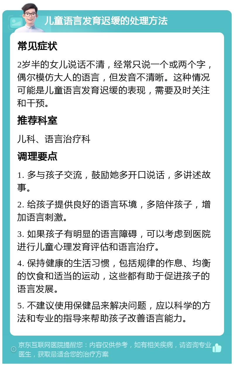 儿童语言发育迟缓的处理方法 常见症状 2岁半的女儿说话不清，经常只说一个或两个字，偶尔模仿大人的语言，但发音不清晰。这种情况可能是儿童语言发育迟缓的表现，需要及时关注和干预。 推荐科室 儿科、语言治疗科 调理要点 1. 多与孩子交流，鼓励她多开口说话，多讲述故事。 2. 给孩子提供良好的语言环境，多陪伴孩子，增加语言刺激。 3. 如果孩子有明显的语言障碍，可以考虑到医院进行儿童心理发育评估和语言治疗。 4. 保持健康的生活习惯，包括规律的作息、均衡的饮食和适当的运动，这些都有助于促进孩子的语言发展。 5. 不建议使用保健品来解决问题，应以科学的方法和专业的指导来帮助孩子改善语言能力。