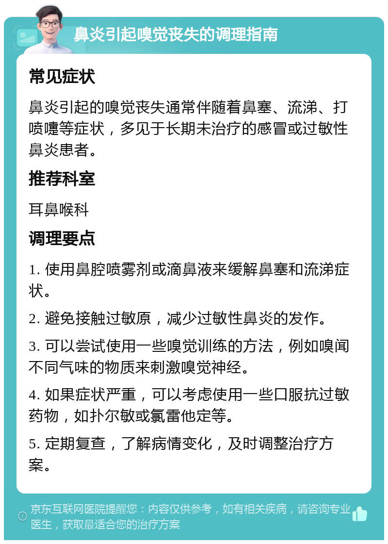 鼻炎引起嗅觉丧失的调理指南 常见症状 鼻炎引起的嗅觉丧失通常伴随着鼻塞、流涕、打喷嚏等症状，多见于长期未治疗的感冒或过敏性鼻炎患者。 推荐科室 耳鼻喉科 调理要点 1. 使用鼻腔喷雾剂或滴鼻液来缓解鼻塞和流涕症状。 2. 避免接触过敏原，减少过敏性鼻炎的发作。 3. 可以尝试使用一些嗅觉训练的方法，例如嗅闻不同气味的物质来刺激嗅觉神经。 4. 如果症状严重，可以考虑使用一些口服抗过敏药物，如扑尔敏或氯雷他定等。 5. 定期复查，了解病情变化，及时调整治疗方案。