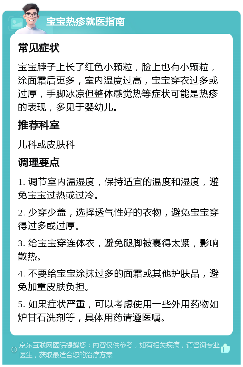 宝宝热疹就医指南 常见症状 宝宝脖子上长了红色小颗粒，脸上也有小颗粒，涂面霜后更多，室内温度过高，宝宝穿衣过多或过厚，手脚冰凉但整体感觉热等症状可能是热疹的表现，多见于婴幼儿。 推荐科室 儿科或皮肤科 调理要点 1. 调节室内温湿度，保持适宜的温度和湿度，避免宝宝过热或过冷。 2. 少穿少盖，选择透气性好的衣物，避免宝宝穿得过多或过厚。 3. 给宝宝穿连体衣，避免腿脚被裹得太紧，影响散热。 4. 不要给宝宝涂抹过多的面霜或其他护肤品，避免加重皮肤负担。 5. 如果症状严重，可以考虑使用一些外用药物如炉甘石洗剂等，具体用药请遵医嘱。