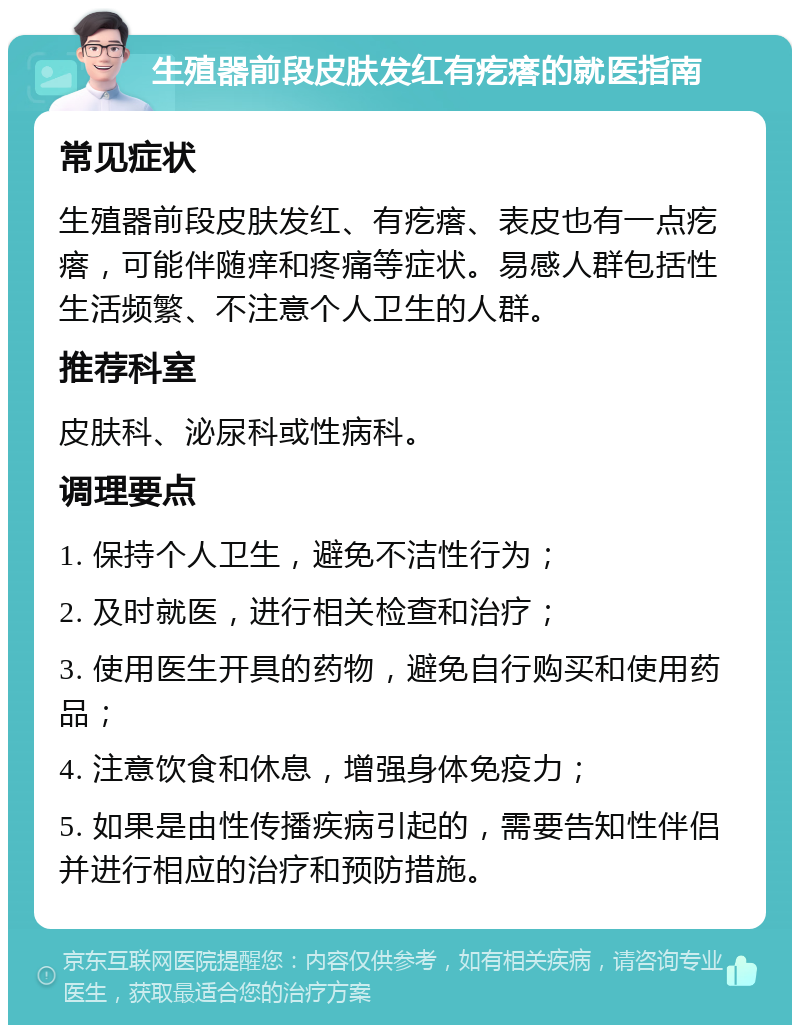 生殖器前段皮肤发红有疙瘩的就医指南 常见症状 生殖器前段皮肤发红、有疙瘩、表皮也有一点疙瘩，可能伴随痒和疼痛等症状。易感人群包括性生活频繁、不注意个人卫生的人群。 推荐科室 皮肤科、泌尿科或性病科。 调理要点 1. 保持个人卫生，避免不洁性行为； 2. 及时就医，进行相关检查和治疗； 3. 使用医生开具的药物，避免自行购买和使用药品； 4. 注意饮食和休息，增强身体免疫力； 5. 如果是由性传播疾病引起的，需要告知性伴侣并进行相应的治疗和预防措施。