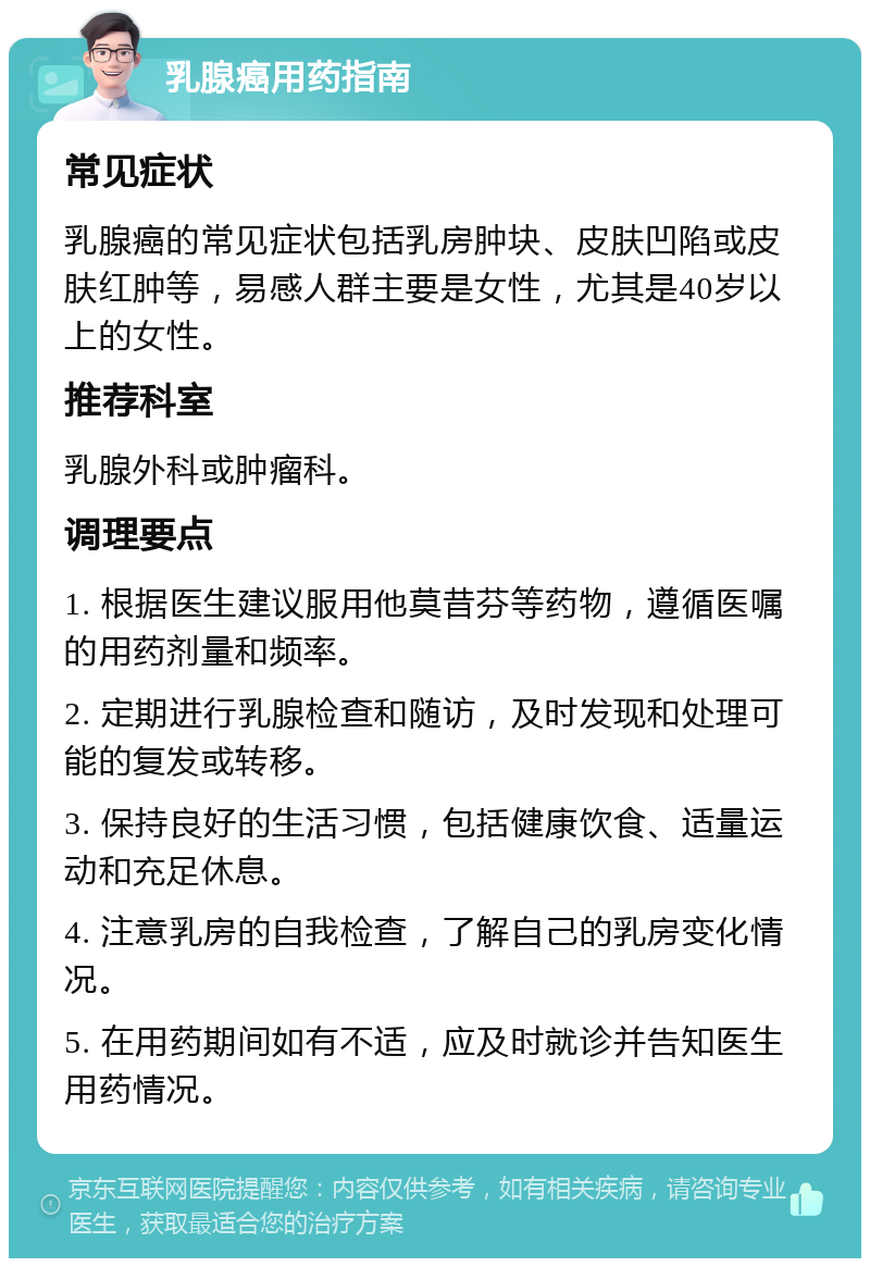 乳腺癌用药指南 常见症状 乳腺癌的常见症状包括乳房肿块、皮肤凹陷或皮肤红肿等，易感人群主要是女性，尤其是40岁以上的女性。 推荐科室 乳腺外科或肿瘤科。 调理要点 1. 根据医生建议服用他莫昔芬等药物，遵循医嘱的用药剂量和频率。 2. 定期进行乳腺检查和随访，及时发现和处理可能的复发或转移。 3. 保持良好的生活习惯，包括健康饮食、适量运动和充足休息。 4. 注意乳房的自我检查，了解自己的乳房变化情况。 5. 在用药期间如有不适，应及时就诊并告知医生用药情况。