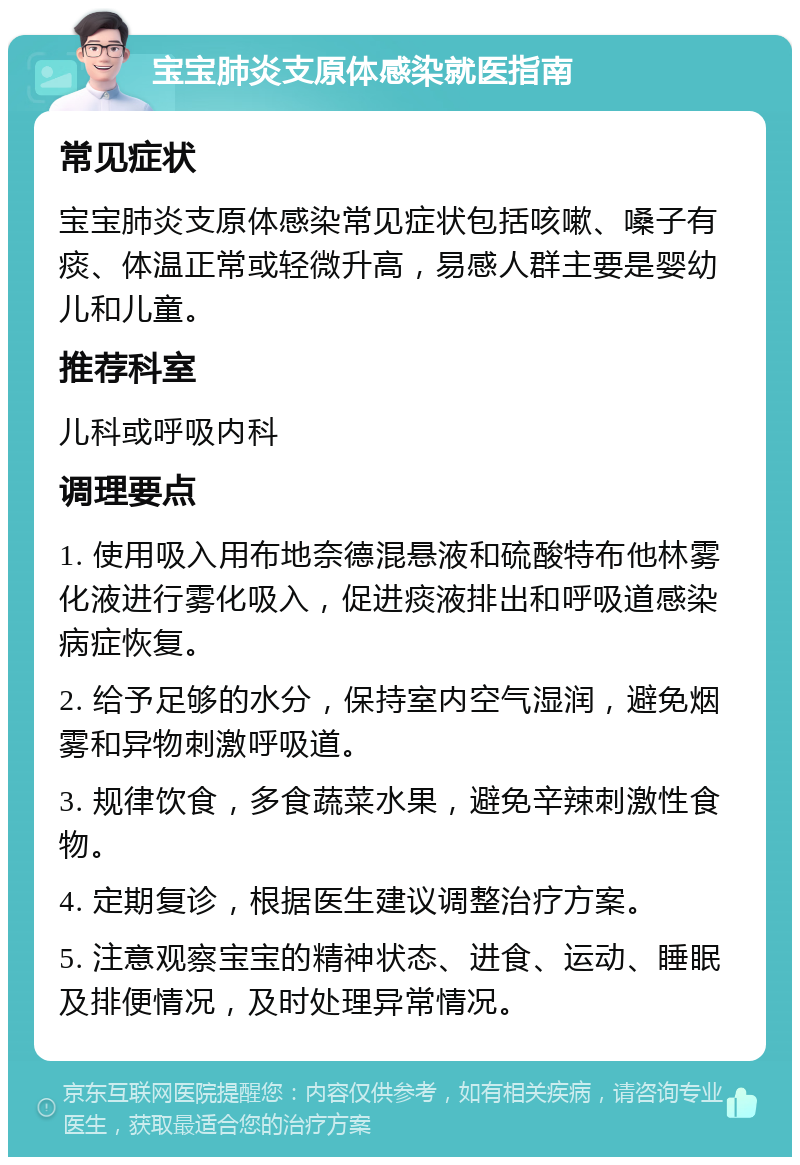 宝宝肺炎支原体感染就医指南 常见症状 宝宝肺炎支原体感染常见症状包括咳嗽、嗓子有痰、体温正常或轻微升高，易感人群主要是婴幼儿和儿童。 推荐科室 儿科或呼吸内科 调理要点 1. 使用吸入用布地奈德混悬液和硫酸特布他林雾化液进行雾化吸入，促进痰液排出和呼吸道感染病症恢复。 2. 给予足够的水分，保持室内空气湿润，避免烟雾和异物刺激呼吸道。 3. 规律饮食，多食蔬菜水果，避免辛辣刺激性食物。 4. 定期复诊，根据医生建议调整治疗方案。 5. 注意观察宝宝的精神状态、进食、运动、睡眠及排便情况，及时处理异常情况。