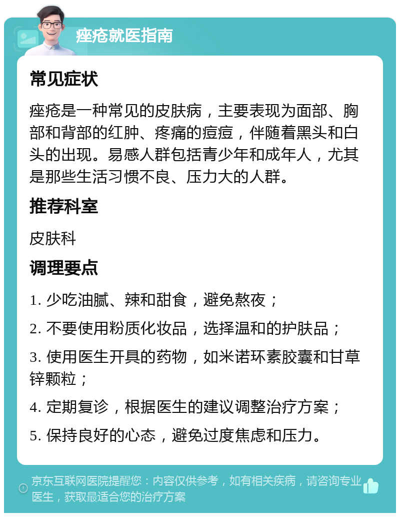 痤疮就医指南 常见症状 痤疮是一种常见的皮肤病，主要表现为面部、胸部和背部的红肿、疼痛的痘痘，伴随着黑头和白头的出现。易感人群包括青少年和成年人，尤其是那些生活习惯不良、压力大的人群。 推荐科室 皮肤科 调理要点 1. 少吃油腻、辣和甜食，避免熬夜； 2. 不要使用粉质化妆品，选择温和的护肤品； 3. 使用医生开具的药物，如米诺环素胶囊和甘草锌颗粒； 4. 定期复诊，根据医生的建议调整治疗方案； 5. 保持良好的心态，避免过度焦虑和压力。