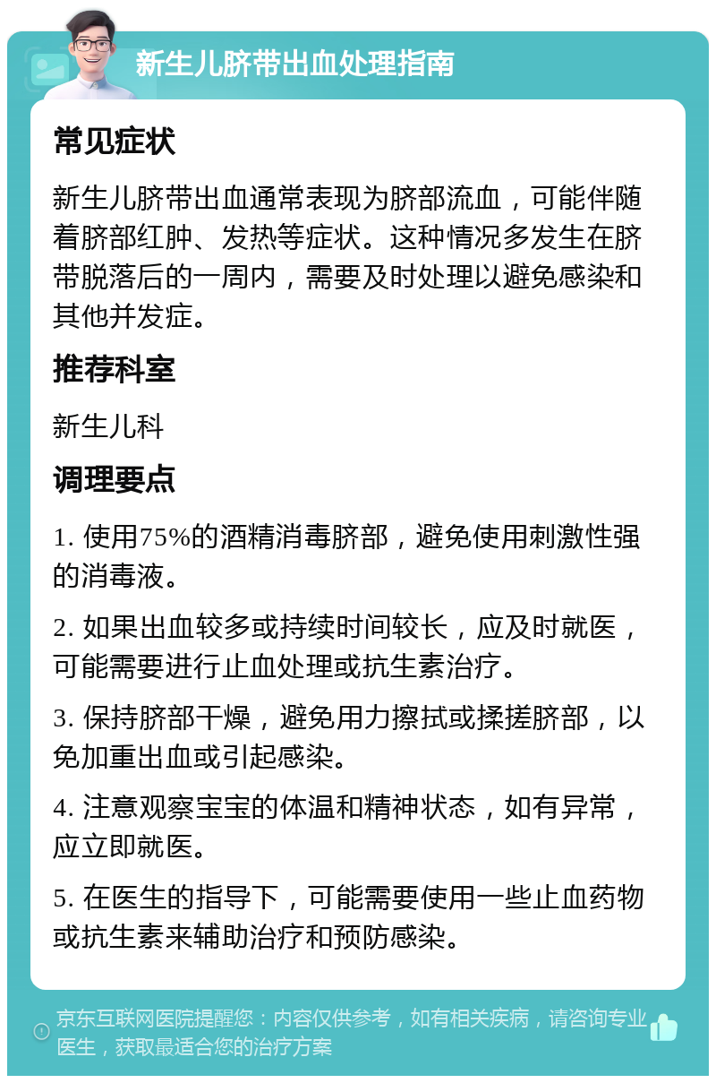 新生儿脐带出血处理指南 常见症状 新生儿脐带出血通常表现为脐部流血，可能伴随着脐部红肿、发热等症状。这种情况多发生在脐带脱落后的一周内，需要及时处理以避免感染和其他并发症。 推荐科室 新生儿科 调理要点 1. 使用75%的酒精消毒脐部，避免使用刺激性强的消毒液。 2. 如果出血较多或持续时间较长，应及时就医，可能需要进行止血处理或抗生素治疗。 3. 保持脐部干燥，避免用力擦拭或揉搓脐部，以免加重出血或引起感染。 4. 注意观察宝宝的体温和精神状态，如有异常，应立即就医。 5. 在医生的指导下，可能需要使用一些止血药物或抗生素来辅助治疗和预防感染。