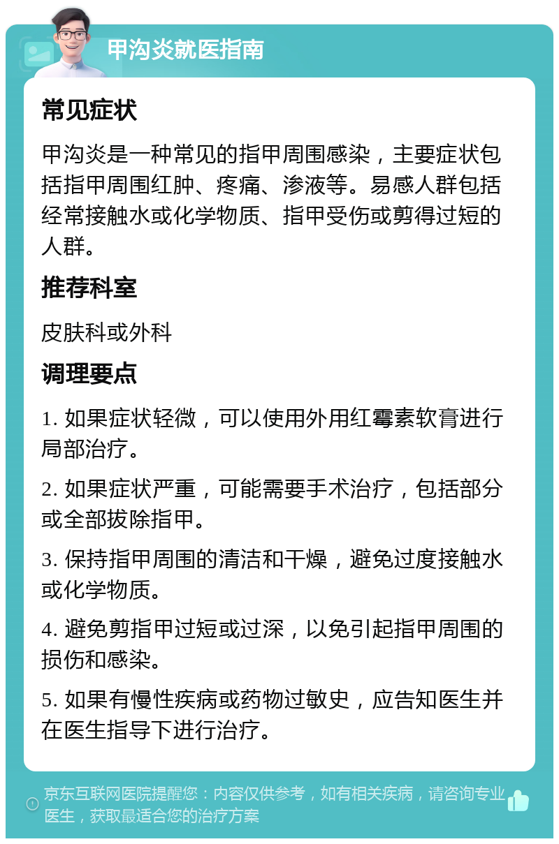 甲沟炎就医指南 常见症状 甲沟炎是一种常见的指甲周围感染，主要症状包括指甲周围红肿、疼痛、渗液等。易感人群包括经常接触水或化学物质、指甲受伤或剪得过短的人群。 推荐科室 皮肤科或外科 调理要点 1. 如果症状轻微，可以使用外用红霉素软膏进行局部治疗。 2. 如果症状严重，可能需要手术治疗，包括部分或全部拔除指甲。 3. 保持指甲周围的清洁和干燥，避免过度接触水或化学物质。 4. 避免剪指甲过短或过深，以免引起指甲周围的损伤和感染。 5. 如果有慢性疾病或药物过敏史，应告知医生并在医生指导下进行治疗。